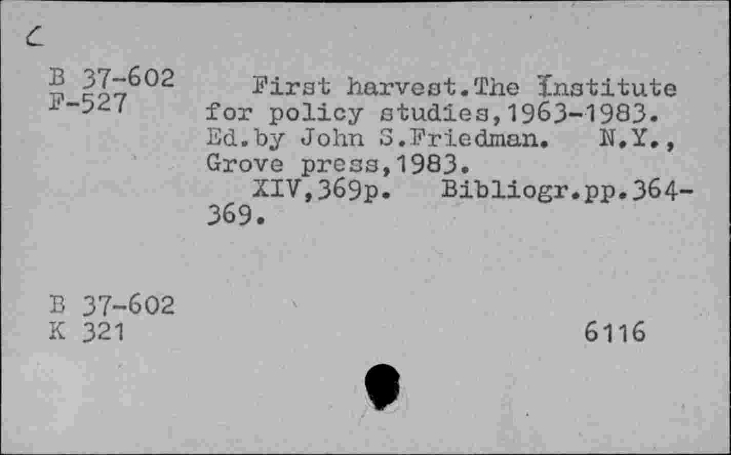 ﻿B 37-602
F-527
First harvest.The Institute for policy studies,1963-1983. Ed.by John 3.Friedman. N.Y., Grove press,1983.
XIV,369p. Bibliogr.pp.364-369.
B 37-602
K 321
6116